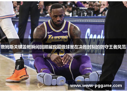 詹姆斯关键盖帽瞬间回顾展现超级球星在决胜时刻的防守王者风范