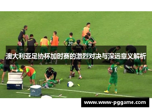 澳大利亚足协杯加时赛的激烈对决与深远意义解析