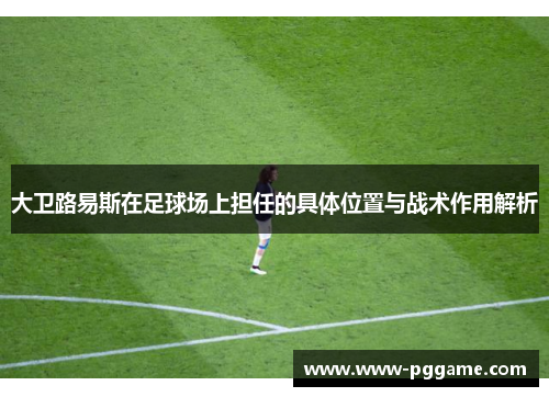 大卫路易斯在足球场上担任的具体位置与战术作用解析 大卫路易斯在足球场上担任的具体位置与战术作用解析