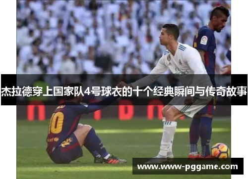 杰拉德穿上国家队4号球衣的十个经典瞬间与传奇故事