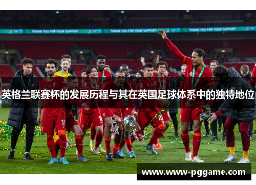 英格兰联赛杯的发展历程与其在英国足球体系中的独特地位