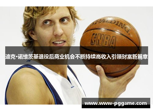 迪克·诺维茨基退役后商业机会不断持续高收入引领财富新篇章 迪克·诺维茨基退役后商业机会不断持续高收入引领财富新篇章