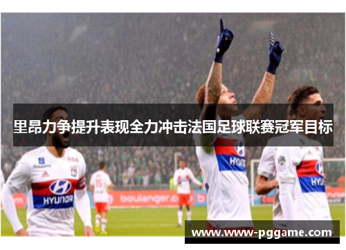里昂力争提升表现全力冲击法国足球联赛冠军目标