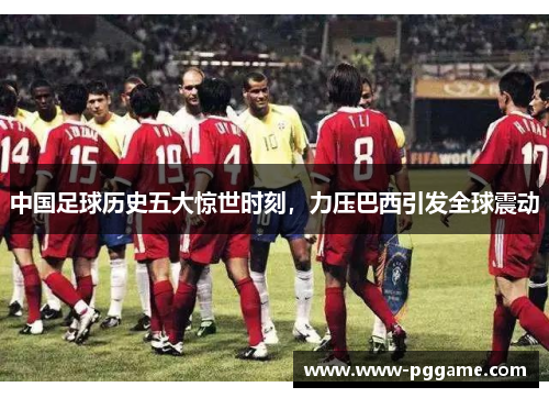 中国足球历史五大惊世时刻，力压巴西引发全球震动