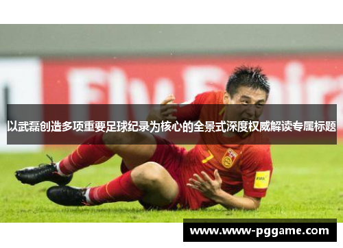 以武磊创造多项重要足球纪录为核心的全景式深度权威解读专属标题