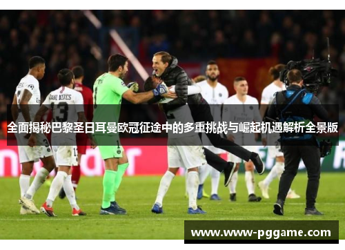 全面揭秘巴黎圣日耳曼欧冠征途中的多重挑战与崛起机遇解析全景版
