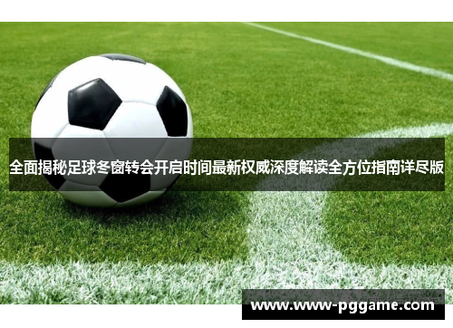 全面揭秘足球冬窗转会开启时间最新权威深度解读全方位指南详尽版