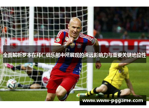 全面解析罗本在拜仁俱乐部中所展现的深远影响力与重要关键地位性