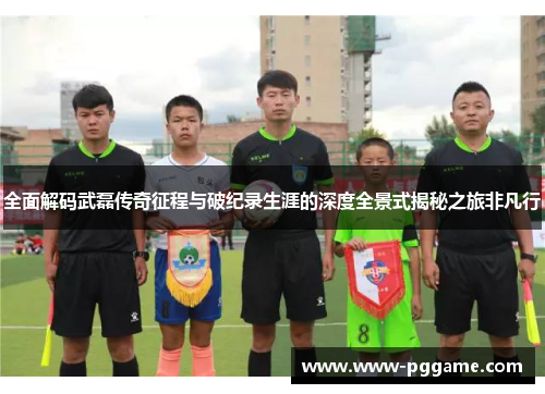 全面解码武磊传奇征程与破纪录生涯的深度全景式揭秘之旅非凡行