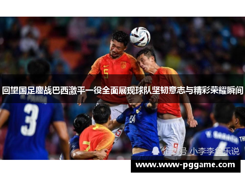 回望国足鏖战巴西激平一役全面展现球队坚韧意志与精彩荣耀瞬间