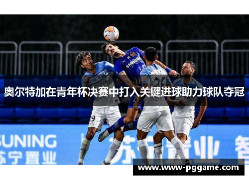 奥尔特加在青年杯决赛中打入关键进球助力球队夺冠