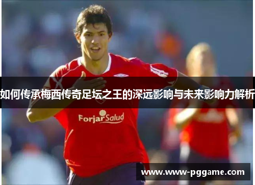 如何传承梅西传奇足坛之王的深远影响与未来影响力解析