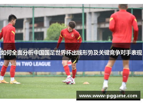 如何全面分析中国国足世界杯出线形势及关键竞争对手表现