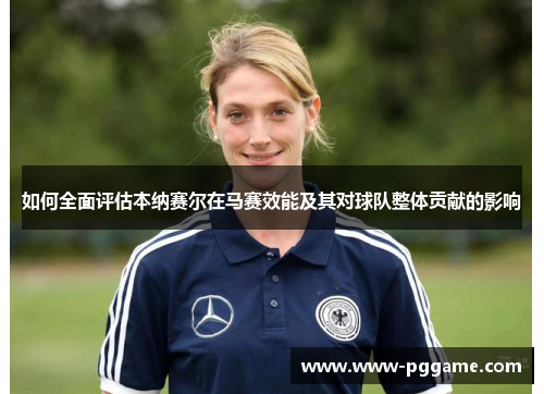 如何全面评估本纳赛尔在马赛效能及其对球队整体贡献的影响