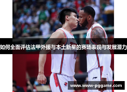 如何全面评估法甲外援与本土新星的赛场表现与发展潜力