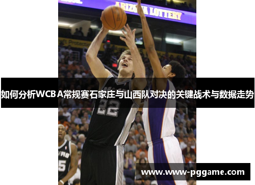 如何分析WCBA常规赛石家庄与山西队对决的关键战术与数据走势 如何分析WCBA常规赛石家庄与山西队对决的关键战术与数据走势
