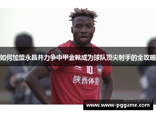如何加盟永昌并力争中甲金靴成为球队顶尖射手的全攻略