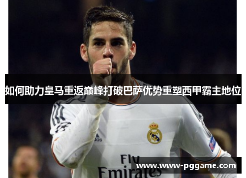 如何助力皇马重返巅峰打破巴萨优势重塑西甲霸主地位