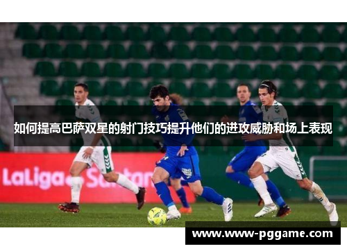 如何提高巴萨双星的射门技巧提升他们的进攻威胁和场上表现