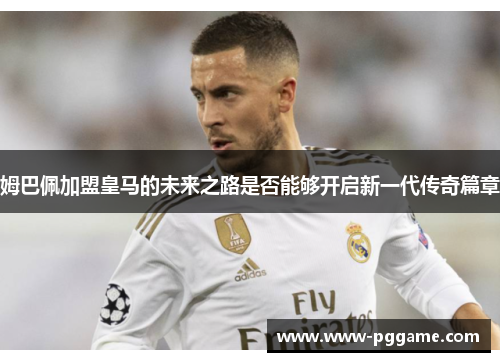姆巴佩加盟皇马的未来之路是否能够开启新一代传奇篇章 姆巴佩加盟皇马的未来之路是否能够开启新一代传奇篇章